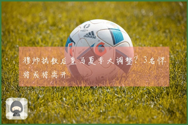 穆帅执教后皇马夏季大调整?3名悍将或将离开