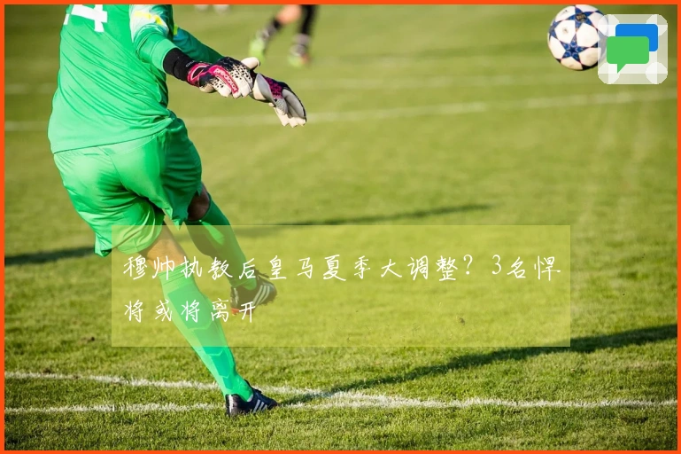 穆帅执教后皇马夏季大调整？3名悍将或将离开